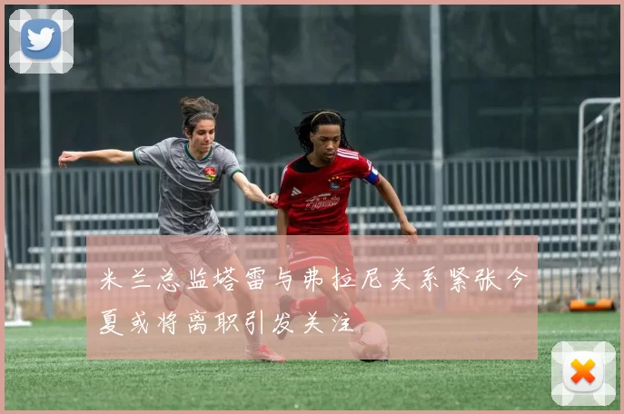 米兰总监塔雷与弗拉尼关系紧张今夏或将离职引发关注