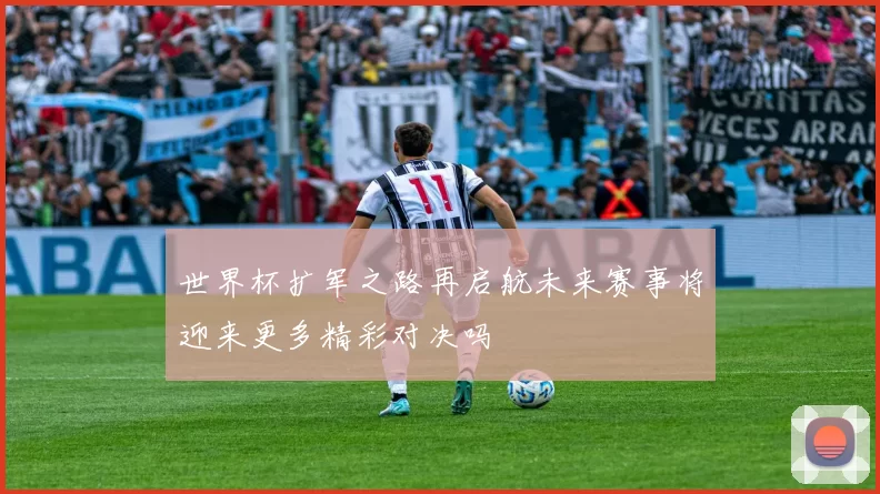 世界杯扩军之路再启航未来赛事将迎来更多精彩对决吗