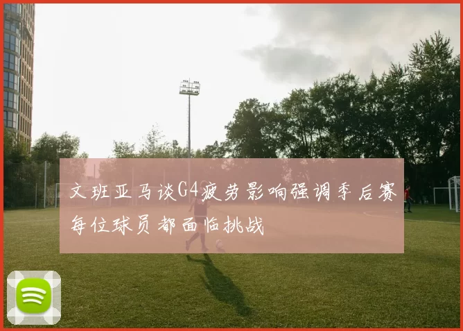 文班亚马谈G4疲劳影响强调季后赛每位球员都面临挑战