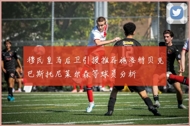 穆氏皇马后卫引援推荐施洛特贝克巴斯托尼莱尔森等球员分析