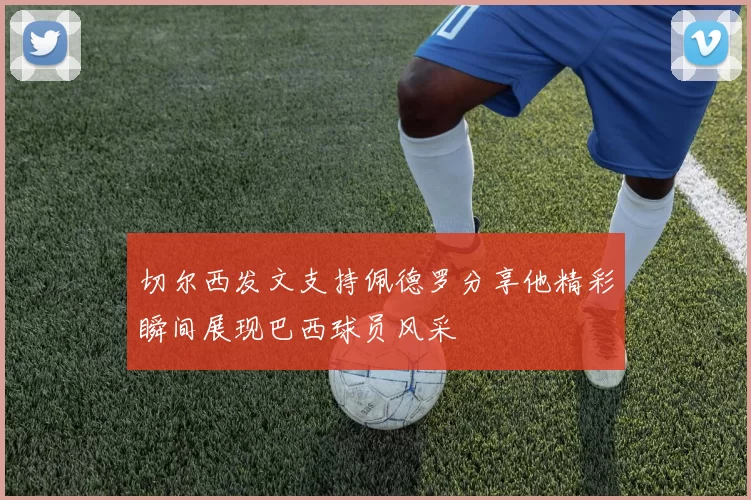 切尔西发文支持佩德罗分享他精彩瞬间展现巴西球员风采