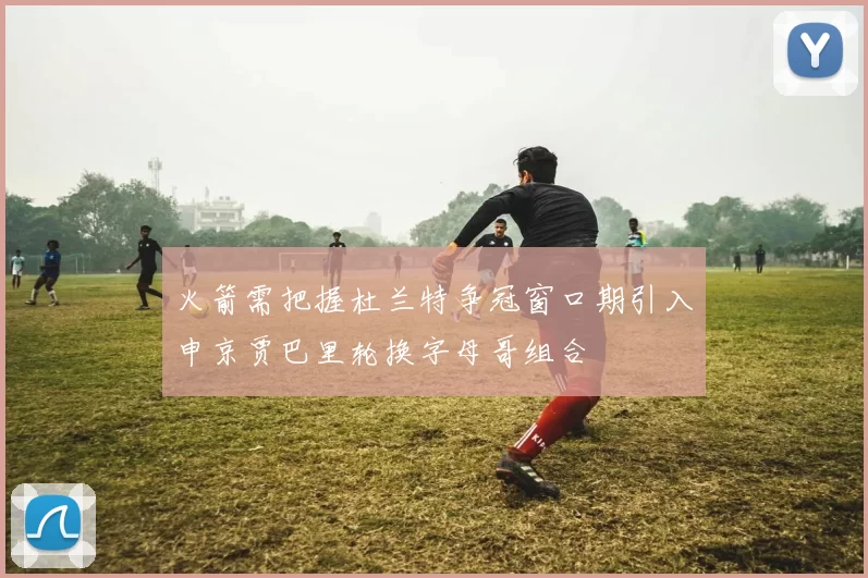 火箭需把握杜兰特争冠窗口期引入申京贾巴里轮换字母哥组合