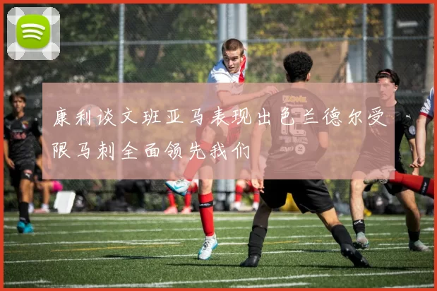 康利谈文班亚马表现出色兰德尔受限马刺全面领先我们