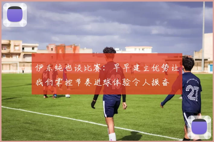 伊东纯也谈比赛：早早建立优势让我们掌控节奏进球体验令人振奋