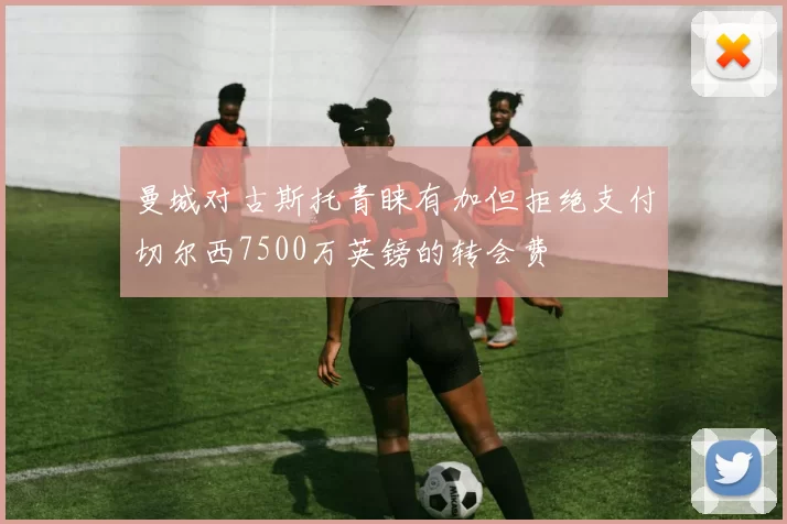 曼城对古斯托青睐有加但拒绝支付切尔西7500万英镑的转会费