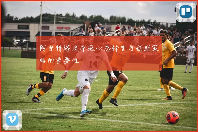 阿尔特塔谈夺冠心态转变与创新策略的重要性