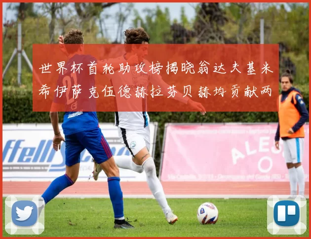 世界杯首轮助攻榜揭晓翁达夫基米希伊萨克伍德赫拉芬贝赫均贡献两次助攻